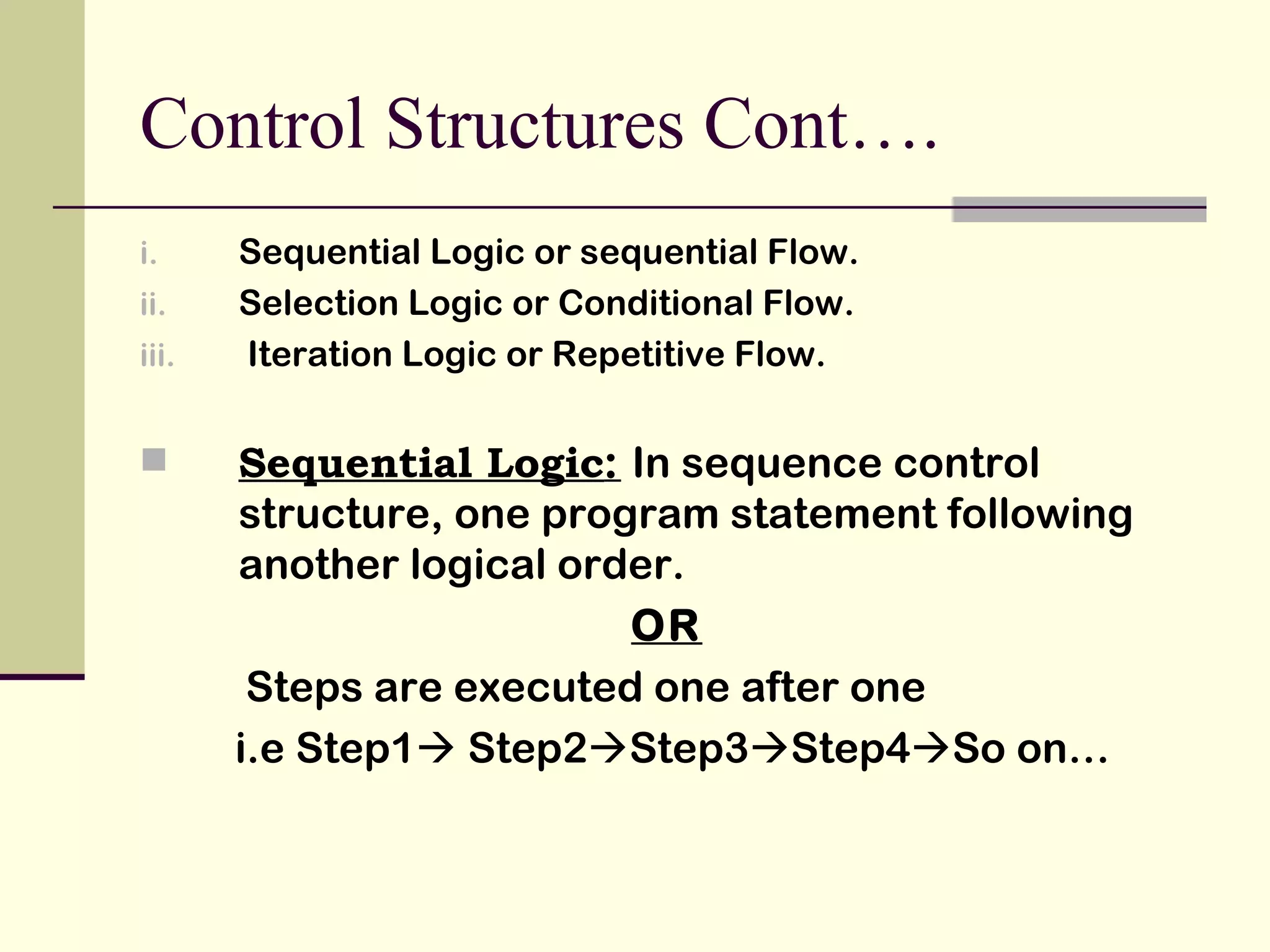 Control Structures Cont…. Sequential Logic or sequential Flow. Selection Logic or Conditional Flow. Iteration Logic or Repetitive Flow. Sequential Logic :  In sequence control structure, one program statement following another logical order. OR Steps are executed one after one i.e Step1   Step2  Step3  Step4  So on…  
