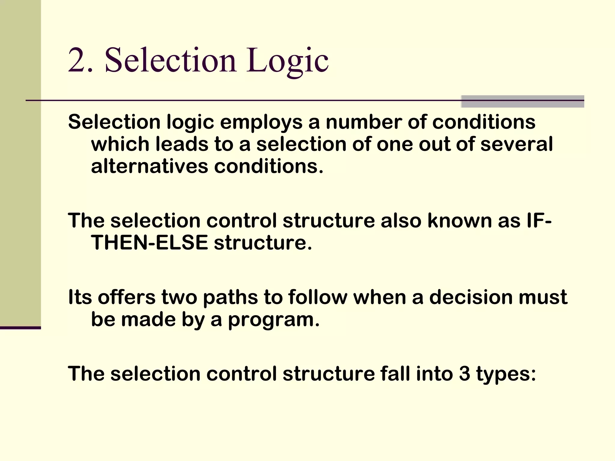 2. Selection Logic Selection logic employs a number of conditions which leads to a selection of one out of several alternatives conditions. The selection control structure also known as IF-THEN-ELSE structure. Its offers two paths to follow when a decision must be made by a program. The selection control structure fall into 3 types: 