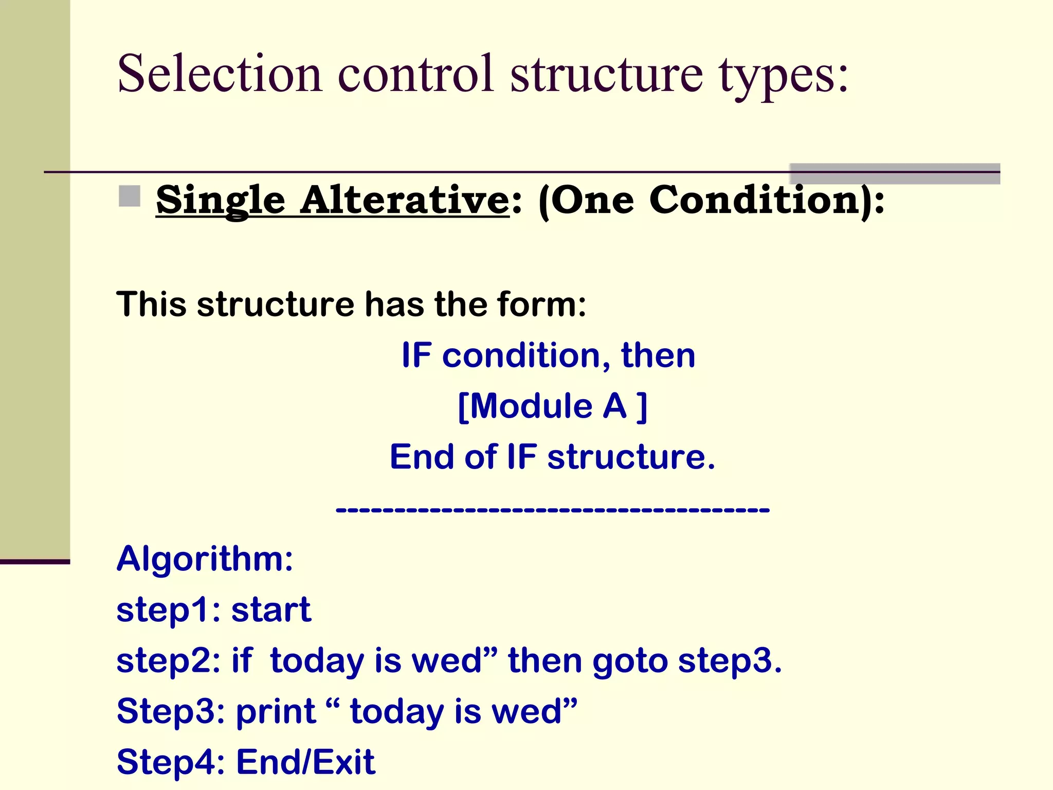 Selection control structure types:  Single Alterative : (One Condition): This structure has the form: IF condition, then  [Module A ] End of IF structure. ------------------------------------- Algorithm: step1: start step2: if  today is wed” then goto step3. Step3: print “ today is wed”  Step4: End/Exit 