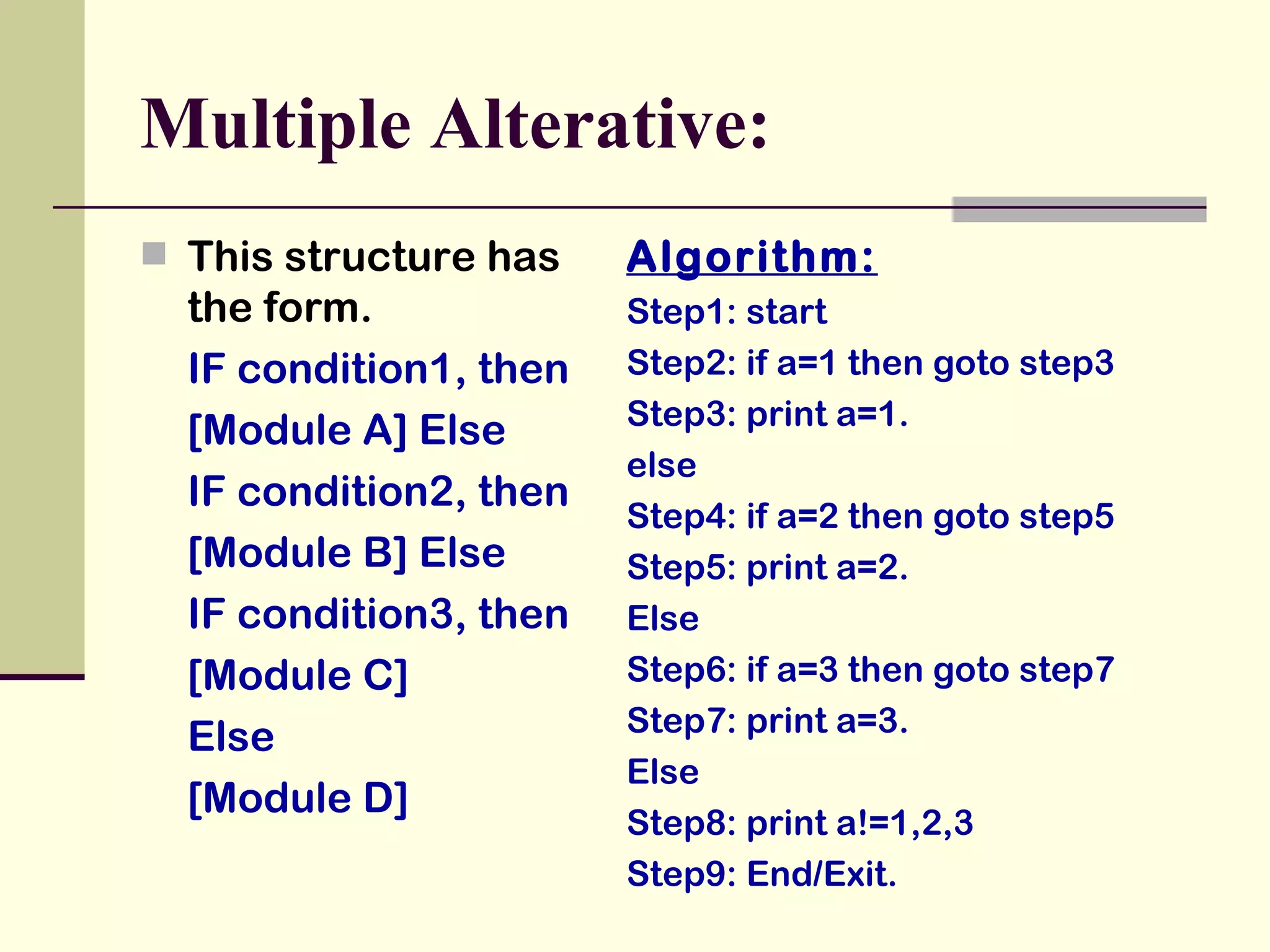 Multiple Alterative: This structure has the form. IF condition1, then [Module A] Else IF condition2, then [Module B] Else IF condition3, then [Module C]  Else [Module D] Algorithm: Step1: start Step2: if a=1 then goto step3 Step3: print a=1. else Step4: if a=2 then goto step5 Step5: print a=2. Else Step6: if a=3 then goto step7 Step7: print a=3. Else Step8: print a!=1,2,3 Step9: End/Exit. 