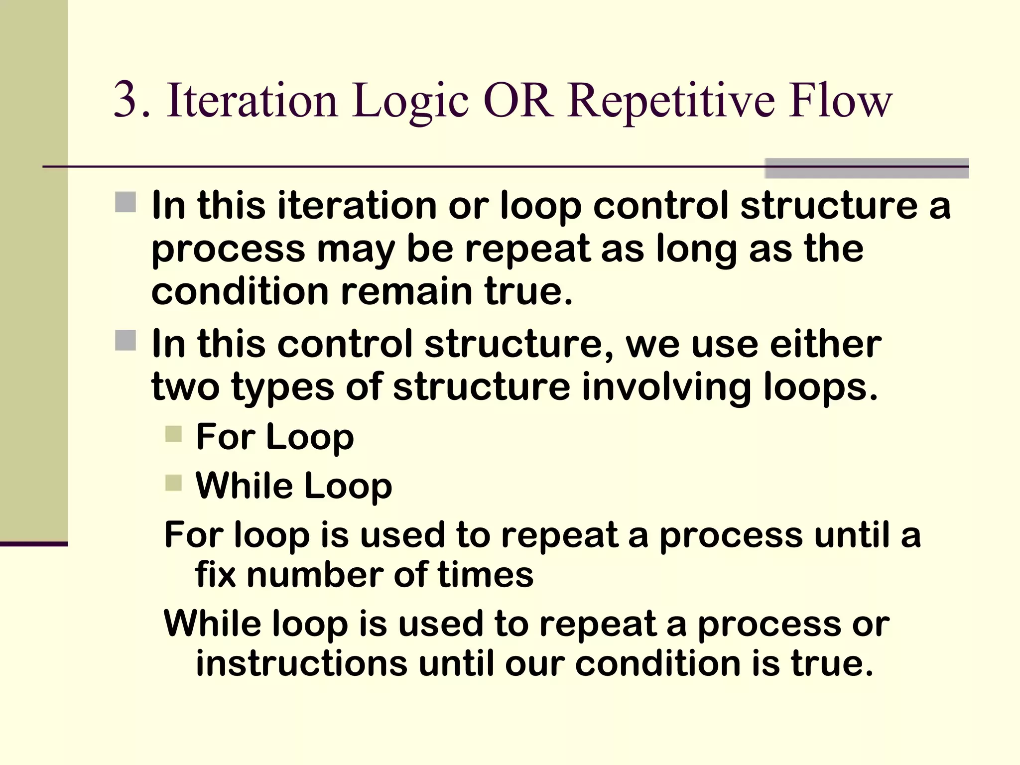 3.  Iteration Logic OR Repetitive Flow In this iteration or loop control structure a process may be repeat as long as the condition remain true. In this control structure, we use either two types of structure involving loops. For Loop While Loop For loop is used to repeat a process until a fix number of times While loop is used to repeat a process or instructions until our condition is true. 