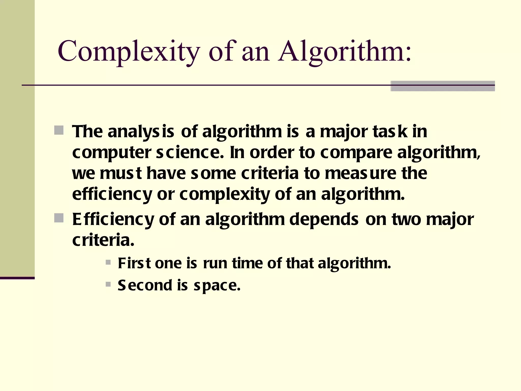 Complexity of an Algorithm: The analysis of algorithm is a major task in computer science. In order to compare algorithm, we must have some criteria to measure the efficiency or complexity of an algorithm. Efficiency of an algorithm depends on two major criteria. First one is run time of that algorithm. Second is space.  