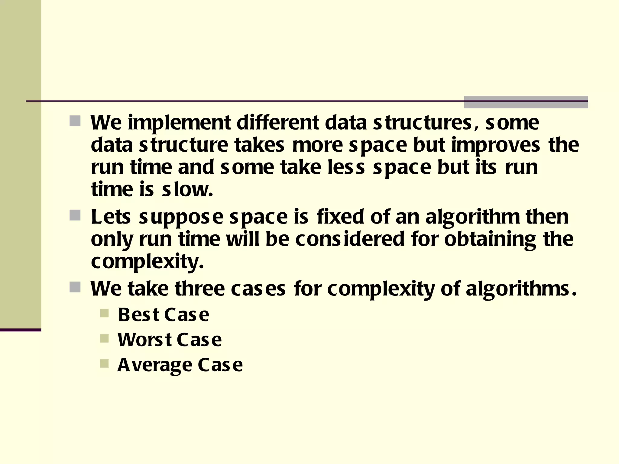 We implement different data structures, some data structure takes more space but improves the run time and some take less space but its run time is slow. Lets suppose space is fixed of an algorithm then only run time will be considered for obtaining the complexity. We take three cases for complexity of algorithms. Best Case Worst Case Average Case 