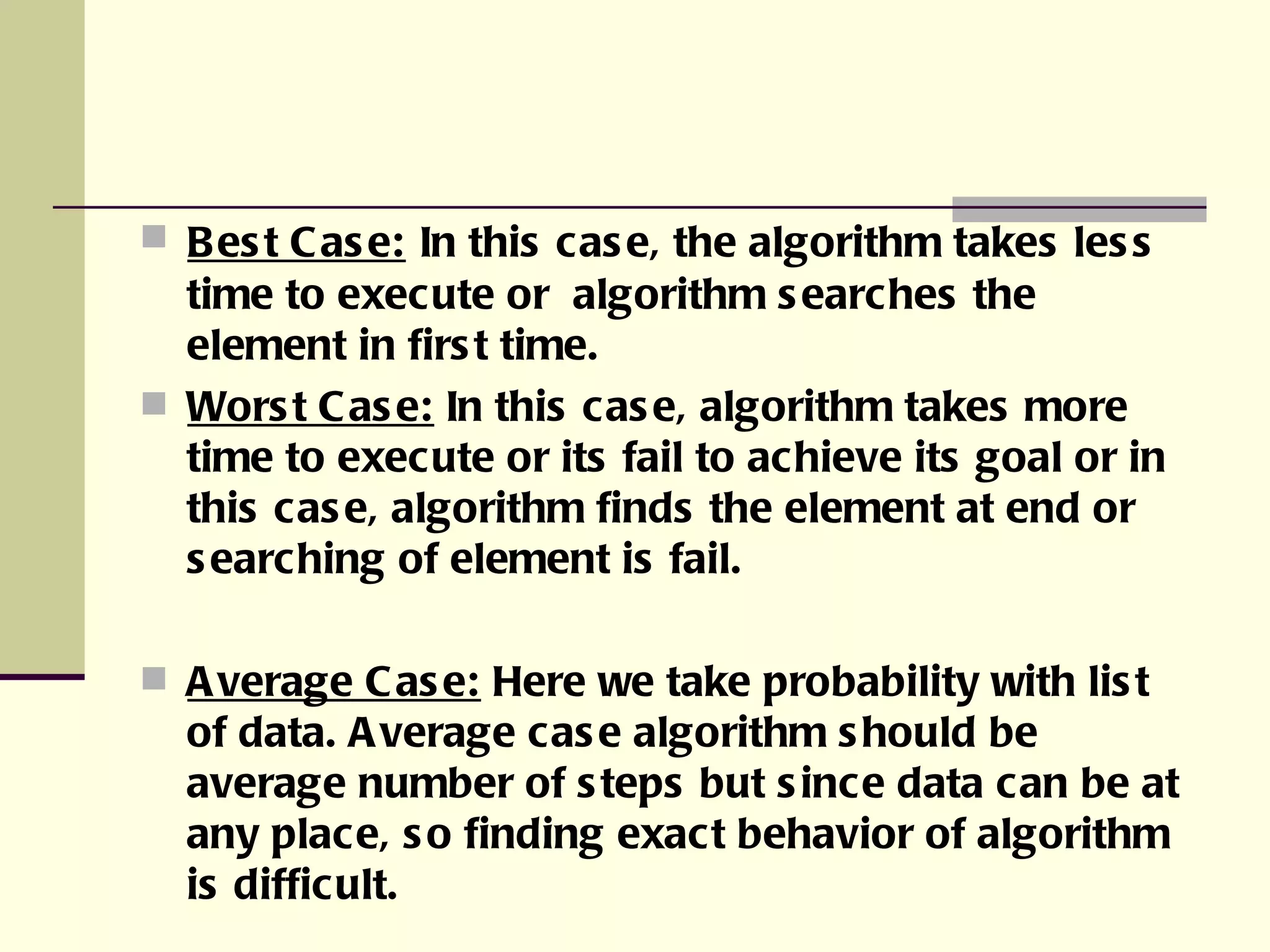 Best Case:   In this case, the algorithm takes less time to execute or  algorithm searches the element in first time. Worst Case:  In this case, algorithm takes more time to execute or its fail to achieve its goal or in this case, algorithm finds the element at end or searching of element is fail. Average Case:  Here we take probability with list of data. Average case algorithm should be average number of steps but since data can be at any place, so finding exact behavior of algorithm is difficult. 