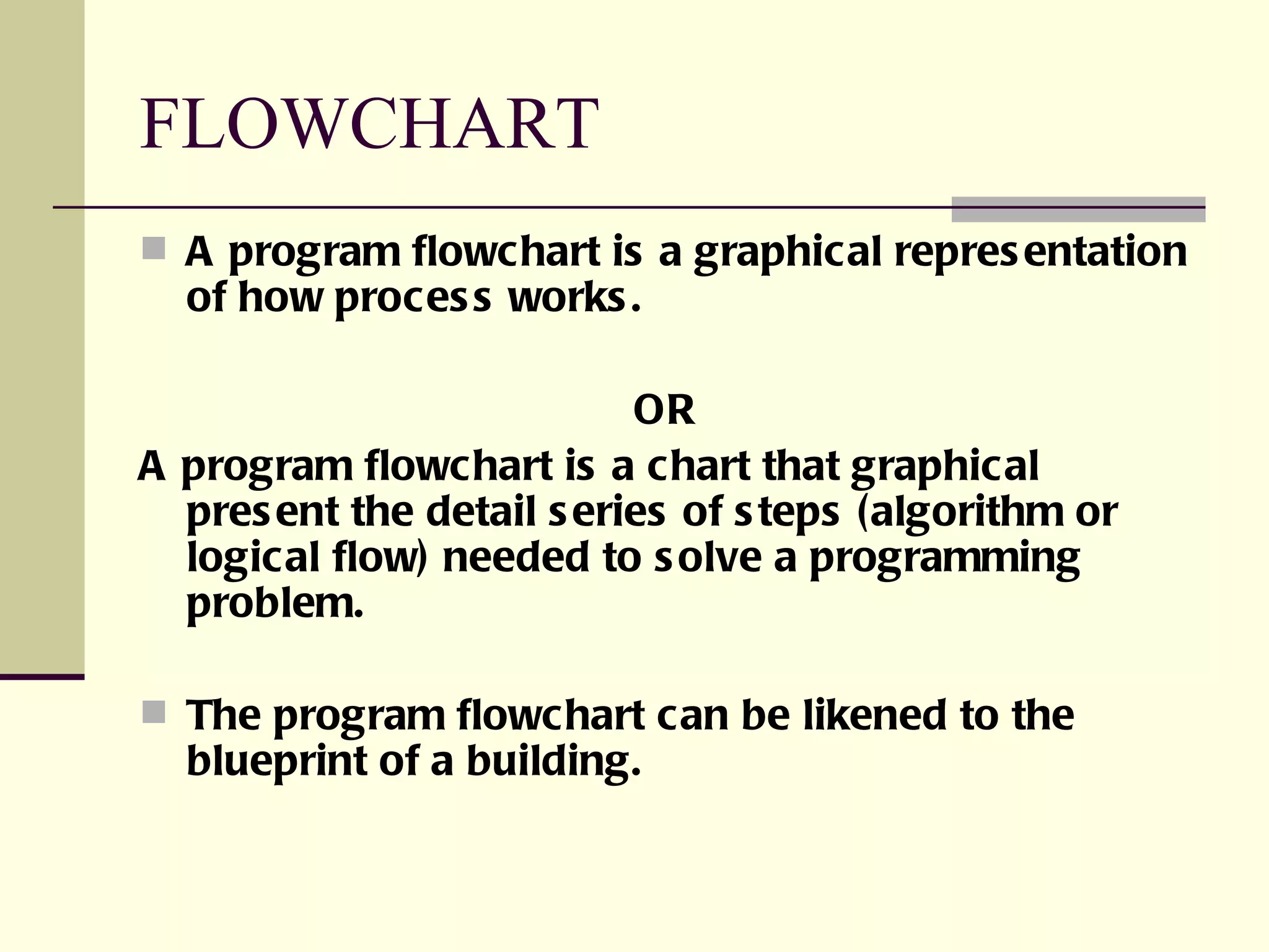 FLOWCHART A program flowchart is a graphical representation of how process works. OR A program flowchart is a chart that graphical present the detail series of steps (algorithm or logical flow) needed to solve a programming problem. The program flowchart can be likened to the blueprint of a building. 