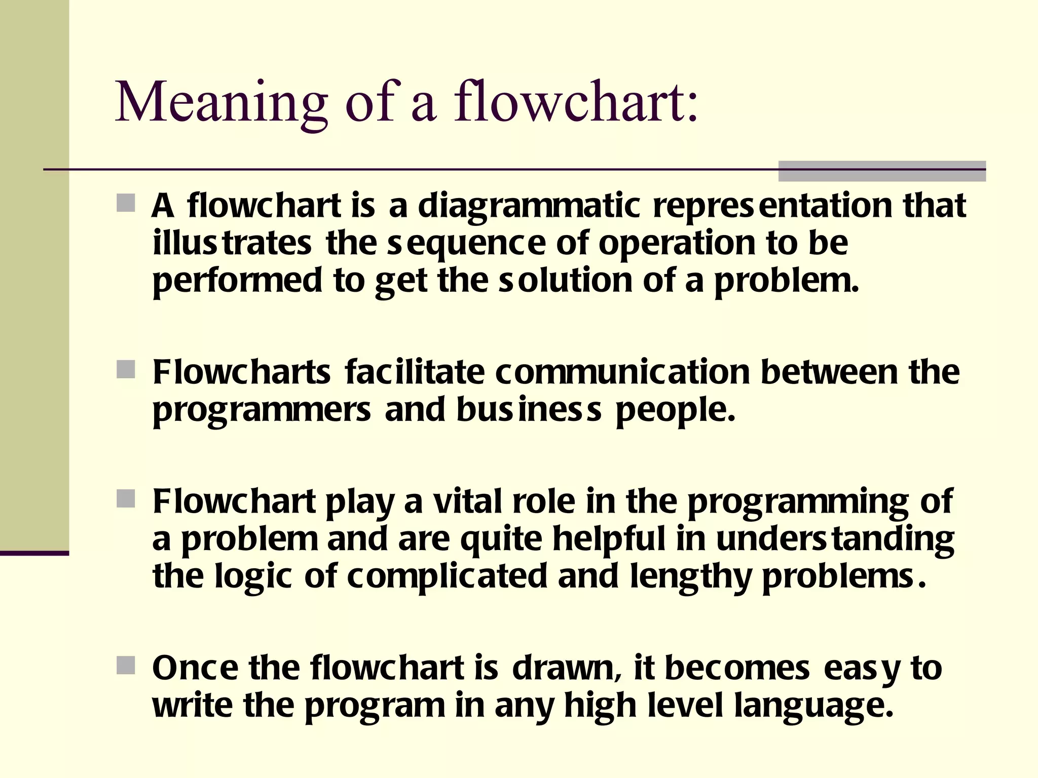 Meaning of a flowchart:  A flowchart is a diagrammatic representation that illustrates the sequence of operation to be performed to get the solution of a problem. Flowcharts facilitate communication between the programmers and business people. Flowchart play a vital role in the programming of a problem and are quite helpful in understanding the logic of complicated and lengthy problems. Once the flowchart is drawn, it becomes easy to write the program in any high level language. 