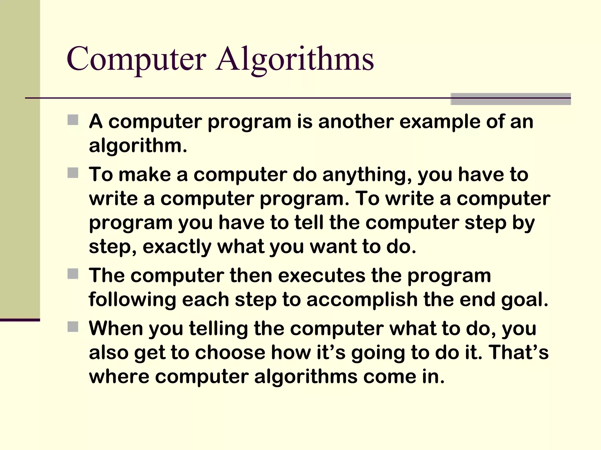 Computer Algorithms A computer program is another example of an algorithm. To make a computer do anything, you have to write a computer program. To write a computer program you have to tell the computer step by step, exactly what you want to do.  The computer then executes the program following each step to accomplish the end goal. When you telling the computer what to do, you also get to choose how it’s going to do it. That’s where computer algorithms come in. 