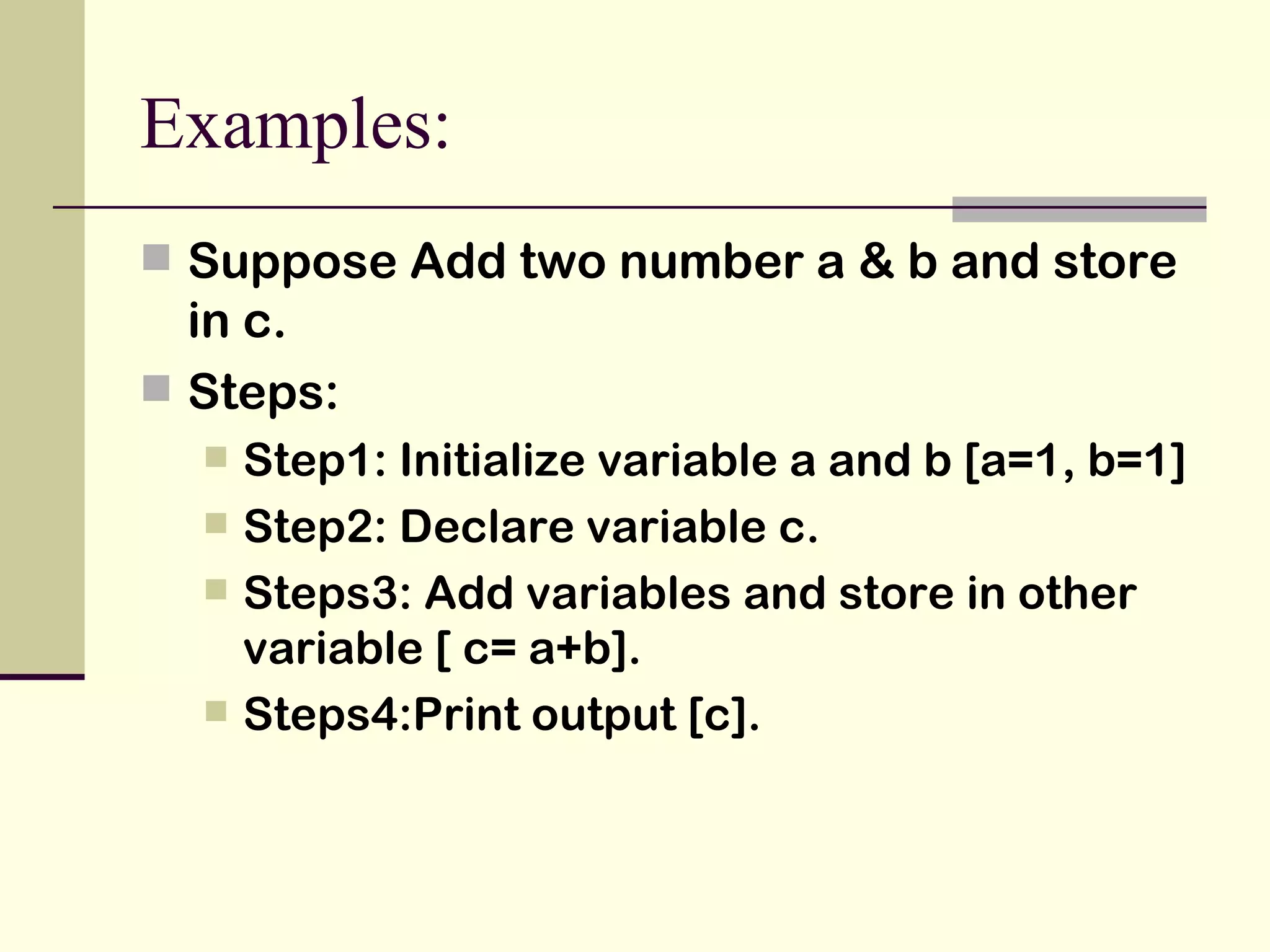 Examples: Suppose Add two number a & b and store in c. Steps: Step1: Initialize variable a and b [a=1, b=1] Step2: Declare variable c. Steps3: Add variables and store in other variable [ c= a+b]. Steps4:Print output [c]. 