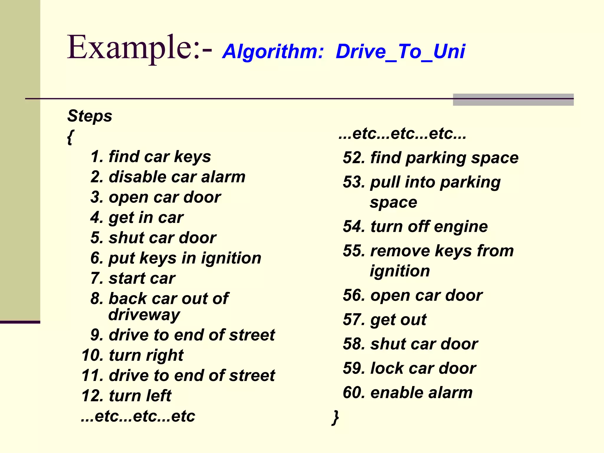 Example:-  Algorithm:  Drive_To_Uni Steps  { 1. find car keys 2. disable car alarm 3. open car door 4. get in car 5. shut car door 6. put keys in ignition 7. start car 8. back car out of    driveway 9. drive to end of street 10. turn right 11. drive to end of street 12. turn left ...etc...etc...etc ...etc...etc...etc... 52. find parking space 53. pull into parking    space 54. turn off engine 55. remove keys from    ignition 56. open car door 57. get out 58. shut car door 59. lock car door 60. enable alarm } 