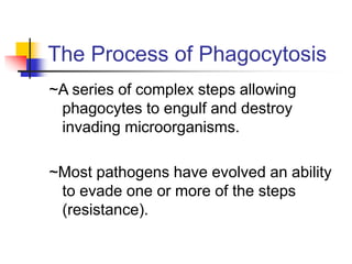 The Process of Phagocytosis
~A series of complex steps allowing
phagocytes to engulf and destroy
invading microorganisms.
~Most pathogens have evolved an ability
to evade one or more of the steps
(resistance).
 