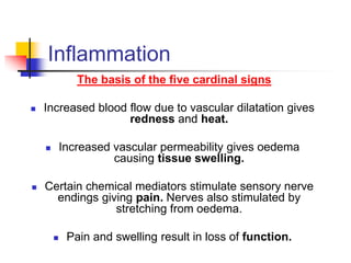 Inflammation
The basis of the five cardinal signs
 Increased blood flow due to vascular dilatation gives
redness and heat.
 Increased vascular permeability gives oedema
causing tissue swelling.
 Certain chemical mediators stimulate sensory nerve
endings giving pain. Nerves also stimulated by
stretching from oedema.
 Pain and swelling result in loss of function.
 