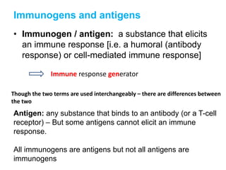 Immunogens and antigens
• Immunogen / antigen: a substance that elicits
an immune response [i.e. a humoral (antibody
response) or cell-mediated immune response]
Immune response generator
Though the two terms are used interchangeably – there are differences between
the two
Antigen: any substance that binds to an antibody (or a T-cell
receptor) – But some antigens cannot elicit an immune
response.
All immunogens are antigens but not all antigens are
immunogens
 