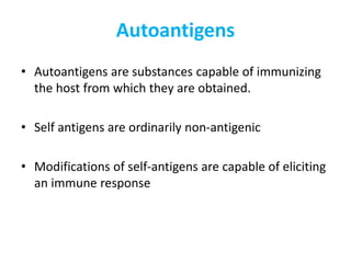 Autoantigens
• Autoantigens are substances capable of immunizing
the host from which they are obtained.
• Self antigens are ordinarily non-antigenic
• Modifications of self-antigens are capable of eliciting
an immune response
 