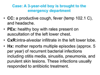 Case: A 3-year-old boy is brought to the
emergency department
• CC: a productive cough, fever (temp 102.1 C),
and headache.
• PEx: healthy boy with rales present on
auscultation of the left lower chest.
• CxR:intra-alveolar infiltrate in the left lower lobe.
• Hx: mother reports multiple episodes (approx. 5
per year) of recurrent bacterial infections
including otitis media, sinusitis, pneumonia, and
purulent skin lesions. These infections usually
responded to antibiotic treatment.
 
