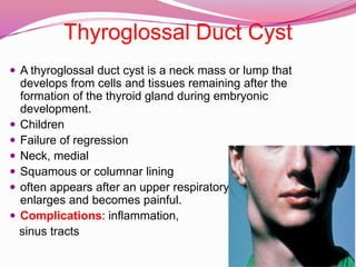Thyroglossal Duct CystA thyroglossal duct cyst is a neck mass or lump that develops from cells and tissues remaining after the formation of the thyroid gland during embryonic development. ChildrenFailure of regressionNeck, medialSquamous or columnar liningoften appears after an upper respiratory infection when it enlarges and becomes painful.Complications: inflammation,   sinus tracts