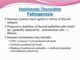 Hashimoto ThyroiditisPathogenesisImmune systems reacts against a variety of thyroid antigensProgressive depletion of thyroid epithelial cells which are  gradually replaced by   mononuclear cells -> fibrosisImmune mechanisms may includes:CD8+ cytotoxic T cell-mediated cell deathCytokine-mediated cell death Binding of antithyroid antibodies -> antibody dependent cell-mediated cytotoxicity 	