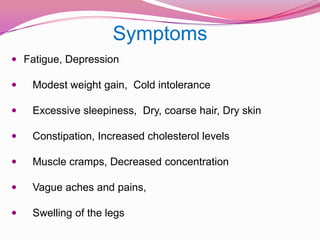 SymptomsFatigue, Depression    Modest weight gain,  Cold intolerance    Excessive sleepiness,  Dry, coarse hair, Dry skin    Constipation, Increased cholesterol levelsMuscle cramps, Decreased concentration    Vague aches and pains,     Swelling of the legs