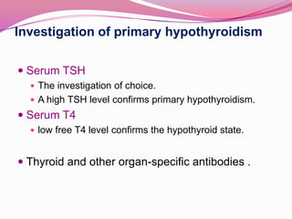 Investigation of primary hypothyroidism Serum TSH The investigation of choice. A high TSH level confirms primary hypothyroidism. Serum T4low free T4 level confirms the hypothyroid state.Thyroid and other organ-specific antibodies .