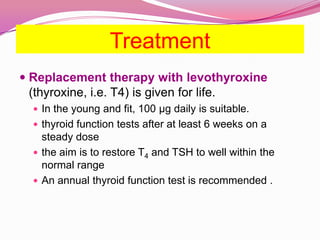 Treatment Replacement therapy with levothyroxine(thyroxine, i.e. T4) is given for life. In the young and fit, 100 μg daily is suitable.thyroid function tests after at least 6 weeks on a steady dosethe aim is to restore T4 and TSH to well within the normal rangeAn annual thyroid function test is recommended .