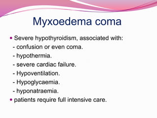 Myxoedema coma Severe hypothyroidism, associated with:   - confusion or even coma.   - hypothermia.  - severe cardiac failure.   - Hypoventilation.   - Hypoglycaemia.  - hyponatraemia. patients require full intensive care.
