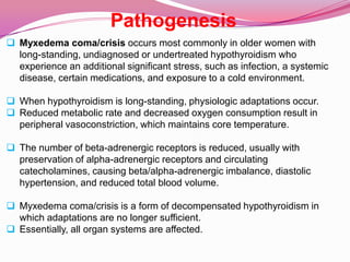 Pathogenesis Myxedema coma/crisis occurs most commonly in older women with long-standing, undiagnosed or undertreated hypothyroidism who experience an additional significant stress, such as infection, a systemic disease, certain medications, and exposure to a cold environment.