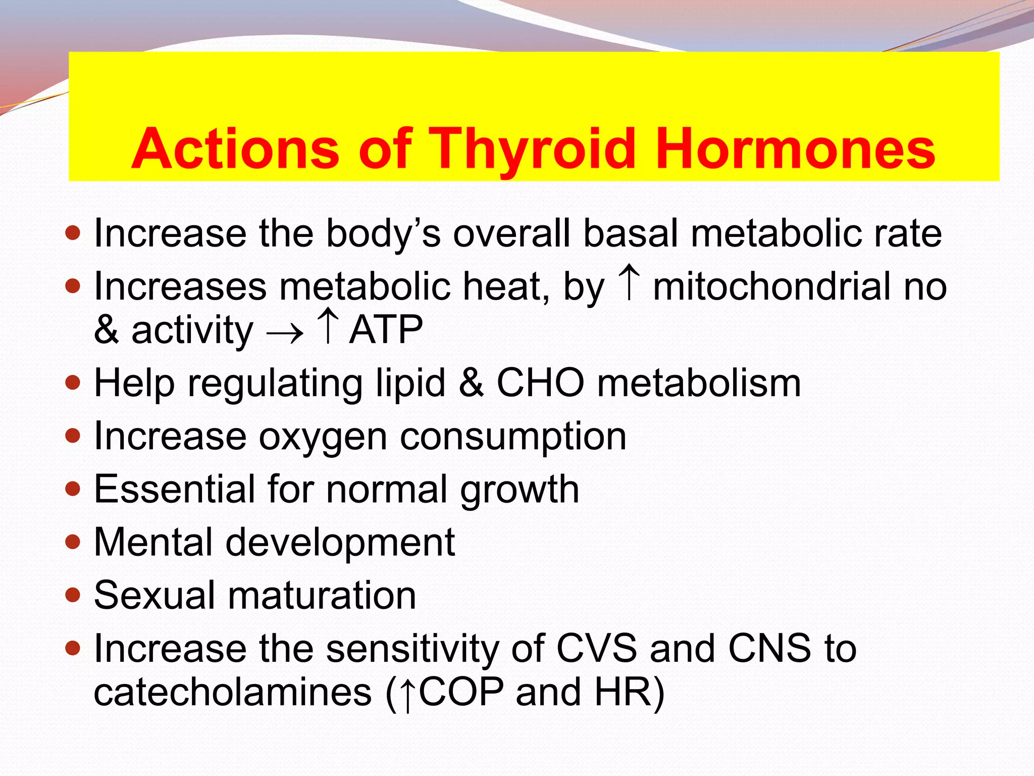 Actions of Thyroid Hormones
 Increase the body’s overall basal metabolic rate
 Increases metabolic heat, by  mitochondrial no
& activity   ATP
 Help regulating lipid & CHO metabolism
 Increase oxygen consumption
 Essential for normal growth
 Mental development
 Sexual maturation
 Increase the sensitivity of CVS and CNS to
catecholamines (↑COP and HR)
 