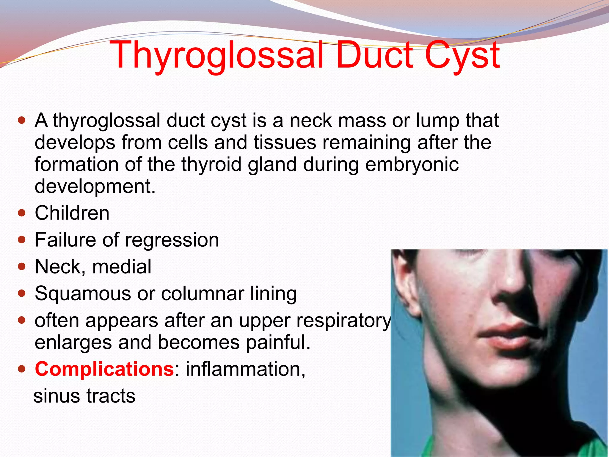 Thyroglossal Duct Cyst
 A thyroglossal duct cyst is a neck mass or lump that
develops from cells and tissues remaining after the
formation of the thyroid gland during embryonic
development.
 Children
 Failure of regression
 Neck, medial
 Squamous or columnar lining
 often appears after an upper respiratory infection when it
enlarges and becomes painful.
 Complications: inflammation,
sinus tracts
 
