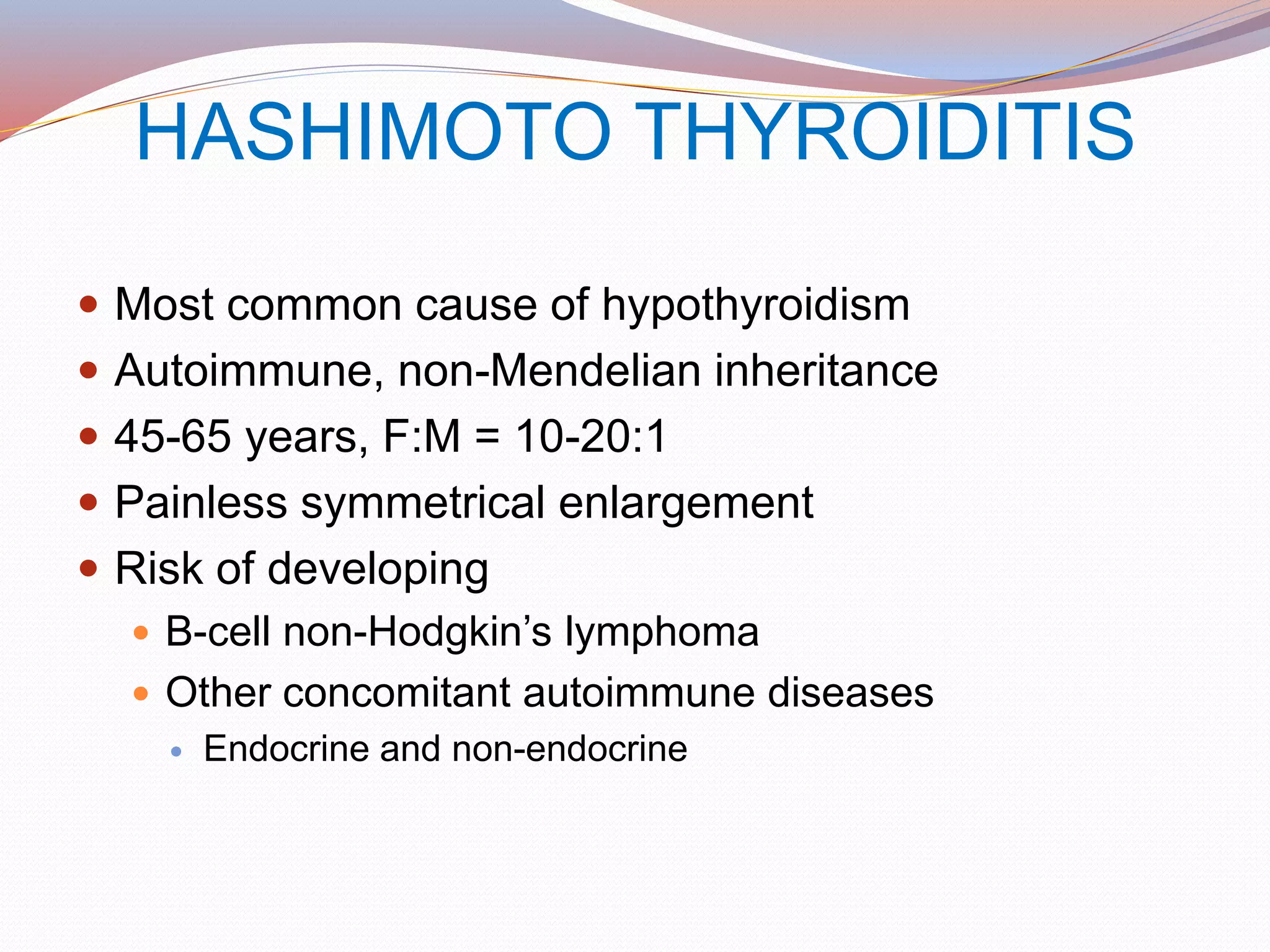 HASHIMOTO THYROIDITIS
 Most common cause of hypothyroidism
 Autoimmune, non-Mendelian inheritance
 45-65 years, F:M = 10-20:1
 Painless symmetrical enlargement
 Risk of developing
 B-cell non-Hodgkin’s lymphoma
 Other concomitant autoimmune diseases
 Endocrine and non-endocrine
 