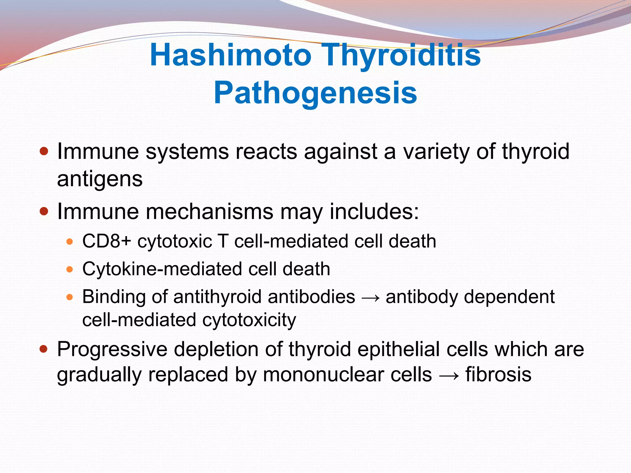 Hashimoto Thyroiditis
Pathogenesis
 Immune systems reacts against a variety of thyroid
antigens
 Immune mechanisms may includes:
 CD8+ cytotoxic T cell-mediated cell death
 Cytokine-mediated cell death
 Binding of antithyroid antibodies → antibody dependent
cell-mediated cytotoxicity
 Progressive depletion of thyroid epithelial cells which are
gradually replaced by mononuclear cells → fibrosis
 