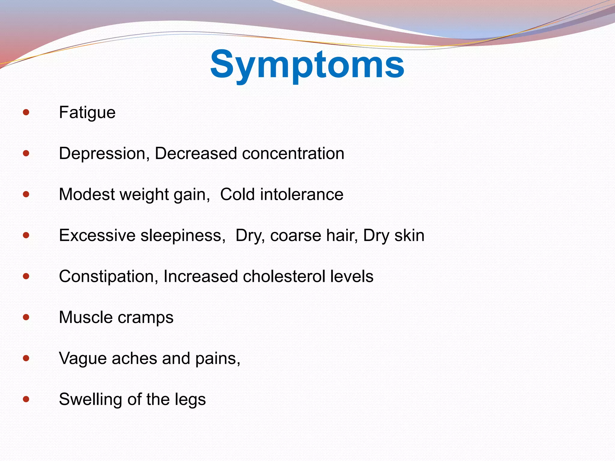 Symptoms
 Fatigue
 Depression, Decreased concentration
 Modest weight gain, Cold intolerance
 Excessive sleepiness, Dry, coarse hair, Dry skin
 Constipation, Increased cholesterol levels
 Muscle cramps
 Vague aches and pains,
 Swelling of the legs
 