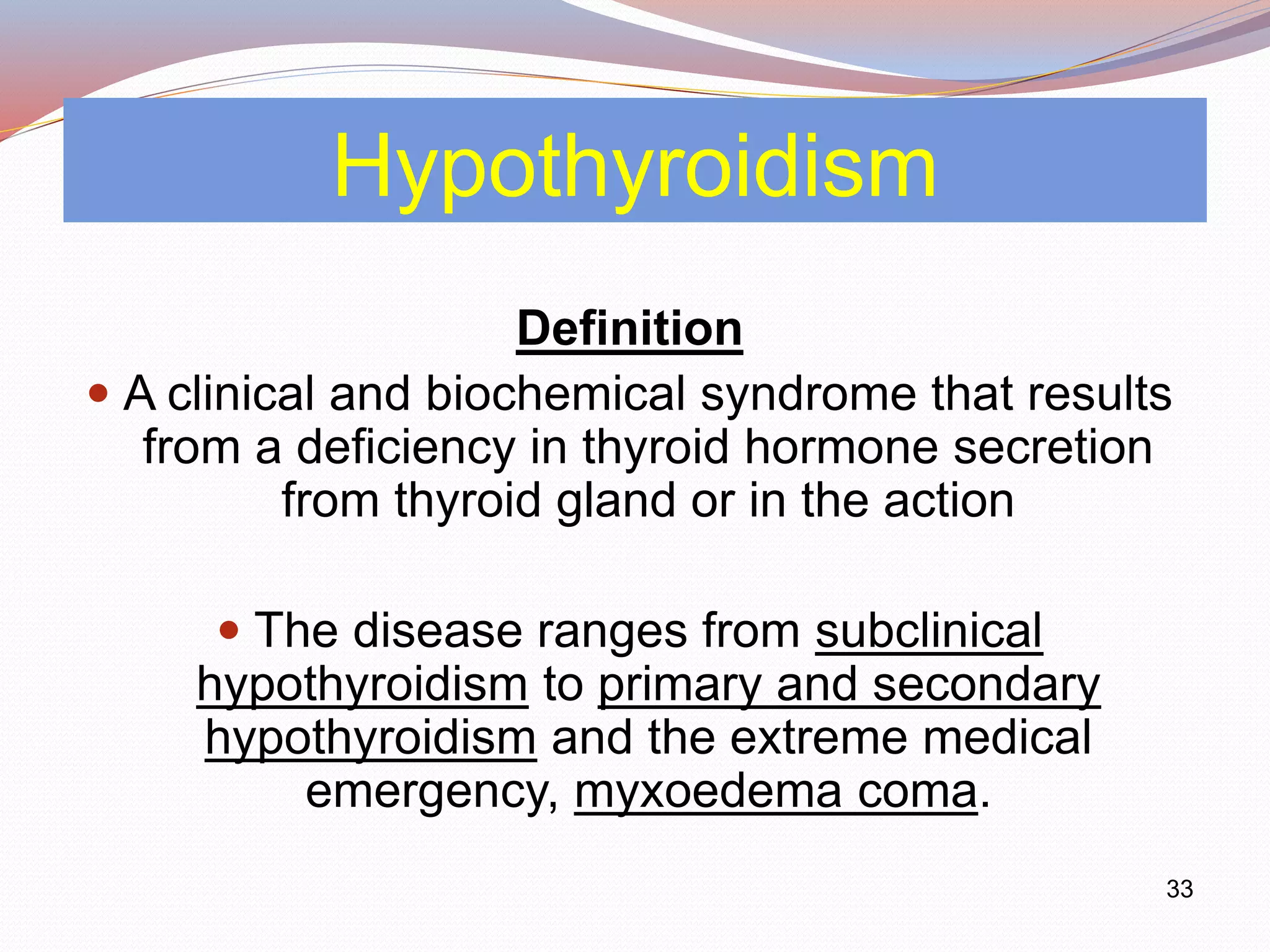 33
Hypothyroidism
Definition
 A clinical and biochemical syndrome that results
from a deficiency in thyroid hormone secretion
from thyroid gland or in the action
 The disease ranges from subclinical
hypothyroidism to primary and secondary
hypothyroidism and the extreme medical
emergency, myxoedema coma.
 