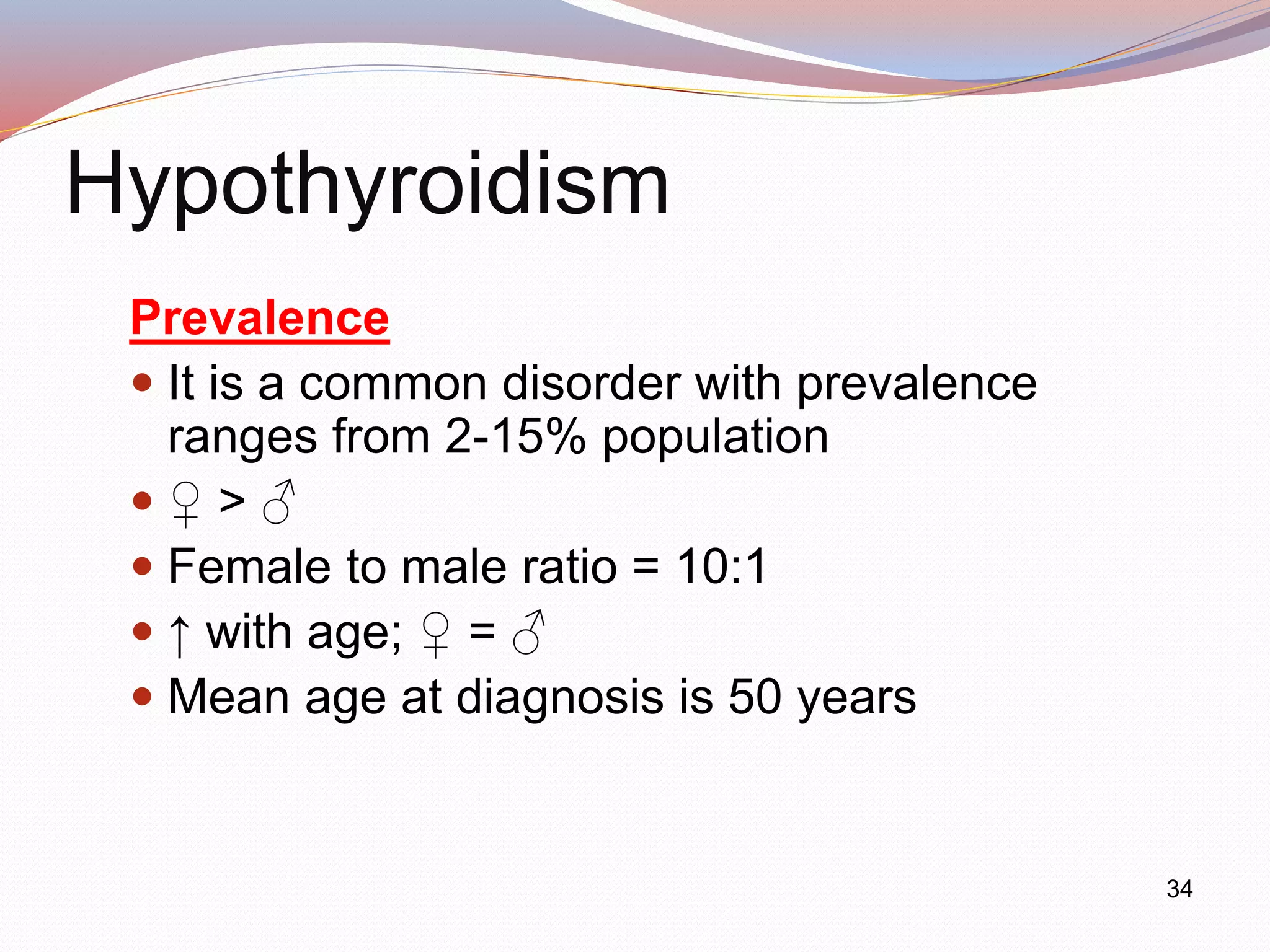 34
Hypothyroidism
Prevalence
 It is a common disorder with prevalence
ranges from 2-15% population
 ♀ > ♂
 Female to male ratio = 10:1
 ↑ with age; ♀ = ♂
 Mean age at diagnosis is 50 years
 