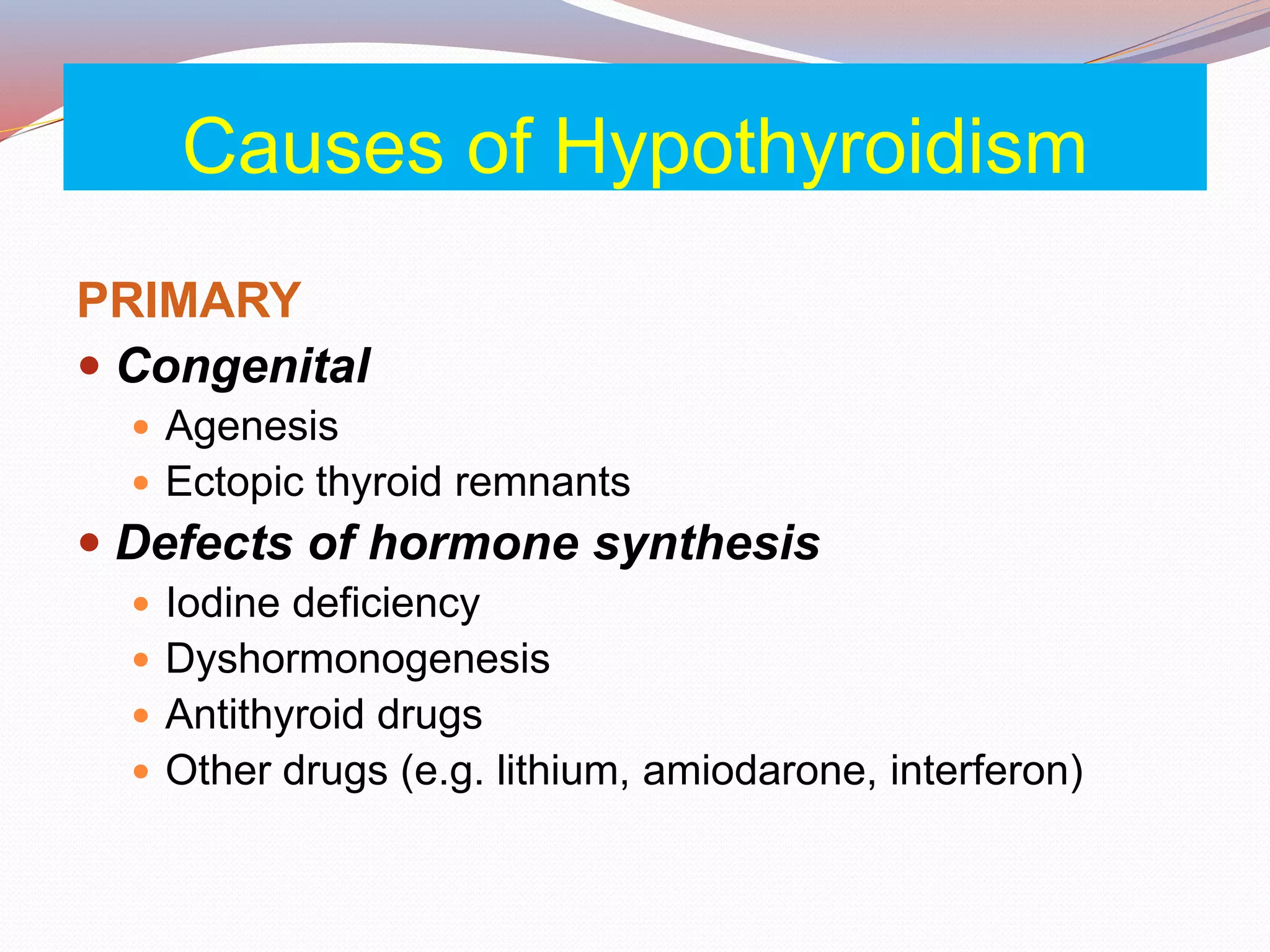 Causes of Hypothyroidism
PRIMARY
 Congenital
 Agenesis
 Ectopic thyroid remnants
 Defects of hormone synthesis
 Iodine deficiency
 Dyshormonogenesis
 Antithyroid drugs
 Other drugs (e.g. lithium, amiodarone, interferon)
 