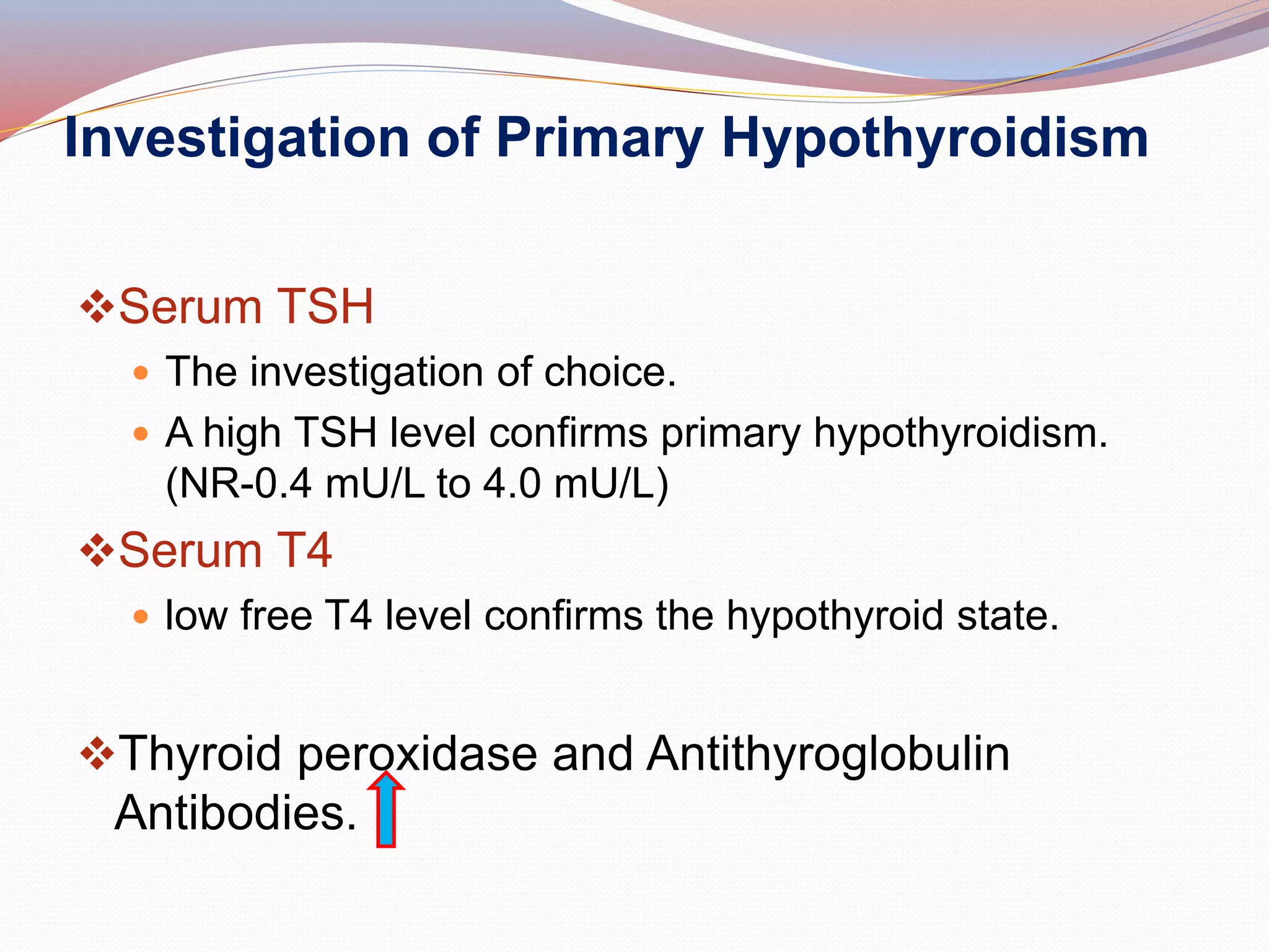 Investigation of Primary Hypothyroidism
Serum TSH
 The investigation of choice.
 A high TSH level confirms primary hypothyroidism.
(NR-0.4 mU/L to 4.0 mU/L)
Serum T4
 low free T4 level confirms the hypothyroid state.
Thyroid peroxidase and Antithyroglobulin
Antibodies.
 