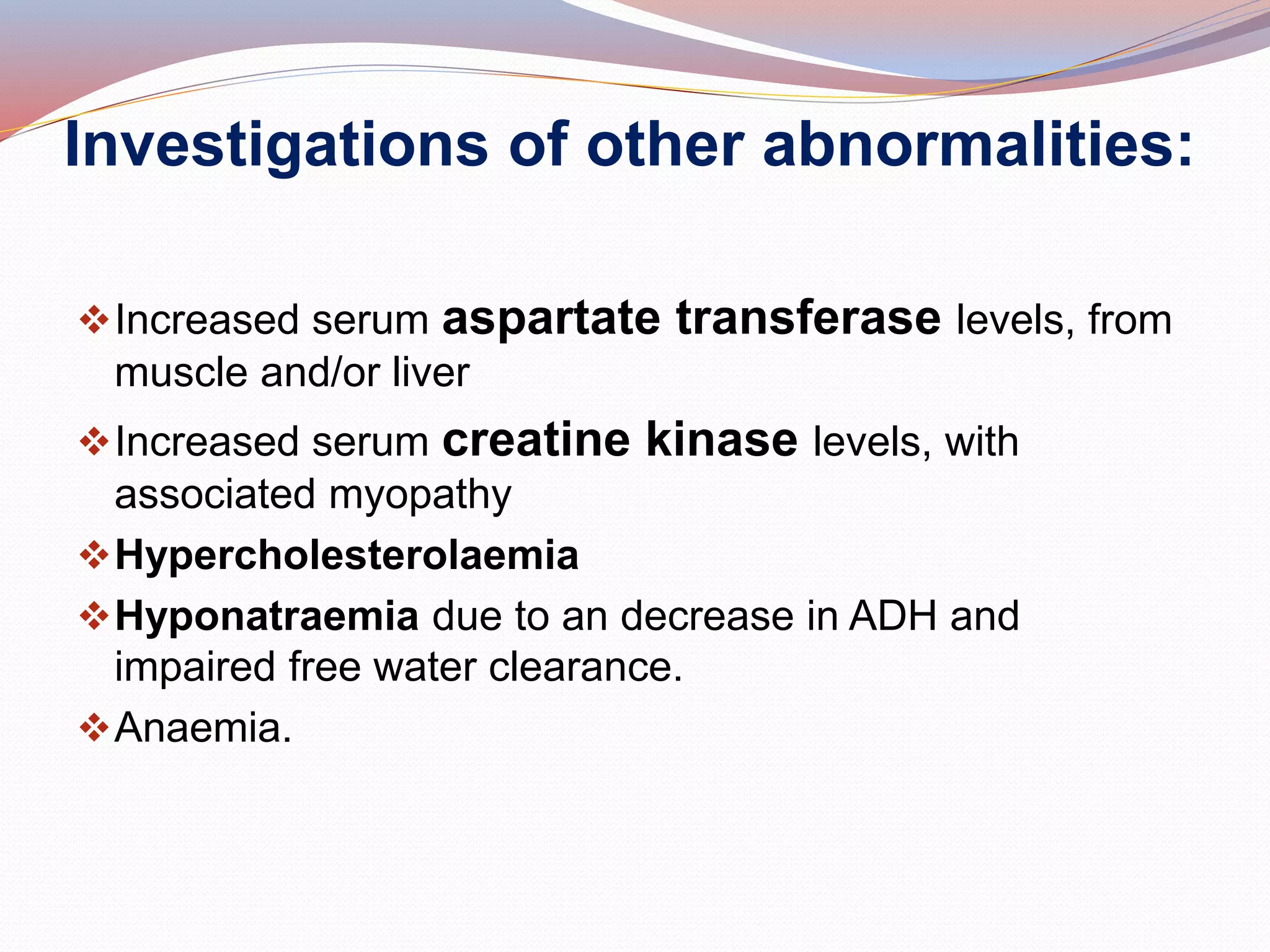 Investigations of other abnormalities:
Increased serum aspartate transferase levels, from
muscle and/or liver
Increased serum creatine kinase levels, with
associated myopathy
Hypercholesterolaemia
Hyponatraemia due to an decrease in ADH and
impaired free water clearance.
Anaemia.
 