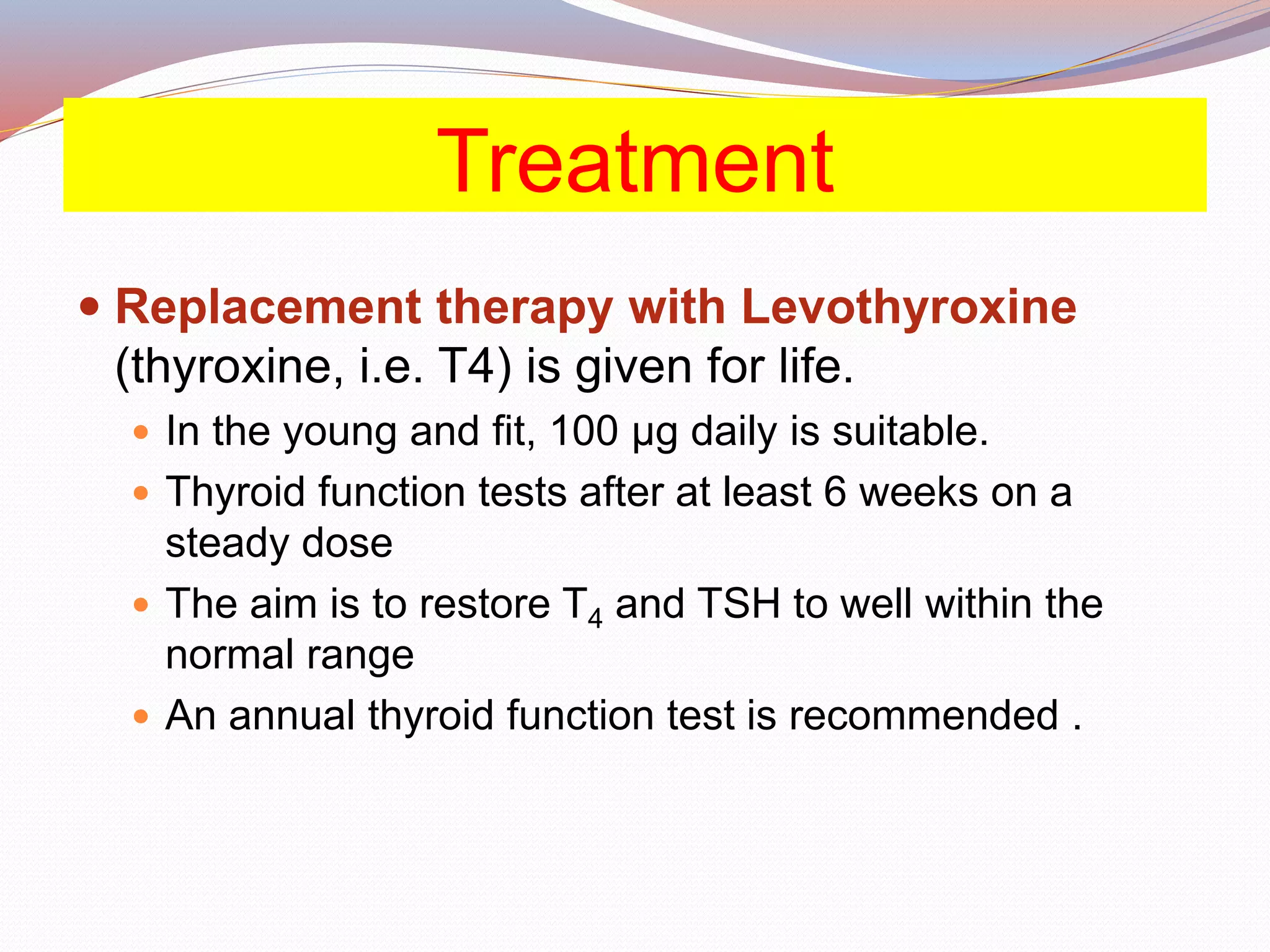 Treatment
 Replacement therapy with Levothyroxine
(thyroxine, i.e. T4) is given for life.
 In the young and fit, 100 μg daily is suitable.
 Thyroid function tests after at least 6 weeks on a
steady dose
 The aim is to restore T4 and TSH to well within the
normal range
 An annual thyroid function test is recommended .
 