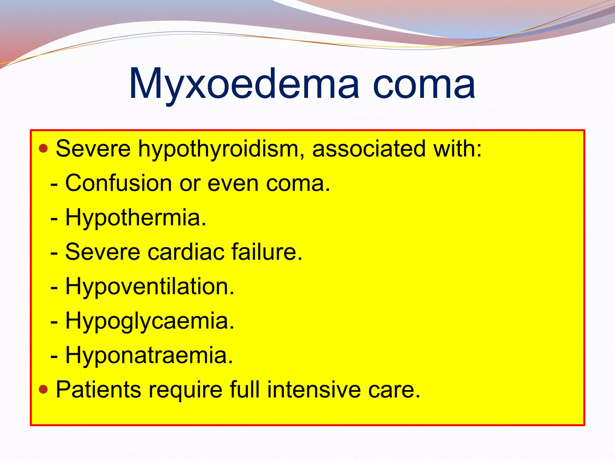 Myxoedema coma
 Severe hypothyroidism, associated with:
- Confusion or even coma.
- Hypothermia.
- Severe cardiac failure.
- Hypoventilation.
- Hypoglycaemia.
- Hyponatraemia.
 Patients require full intensive care.
 