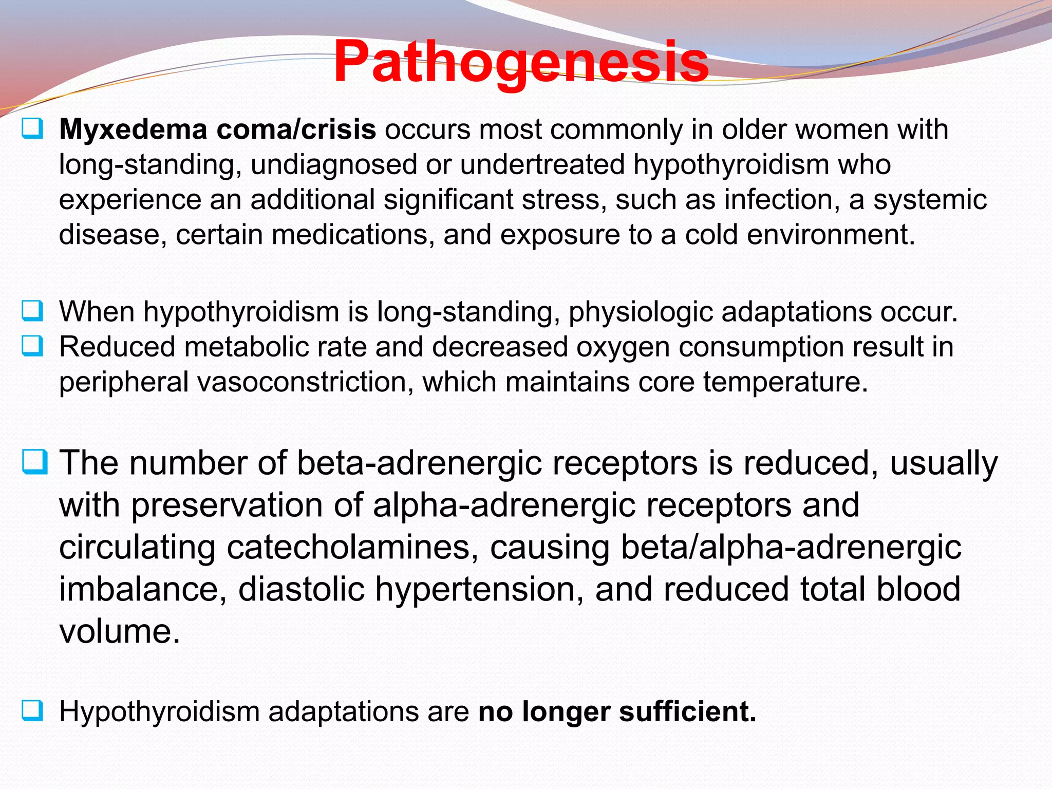 Pathogenesis
 Myxedema coma/crisis occurs most commonly in older women with
long-standing, undiagnosed or undertreated hypothyroidism who
experience an additional significant stress, such as infection, a systemic
disease, certain medications, and exposure to a cold environment.
 When hypothyroidism is long-standing, physiologic adaptations occur.
 Reduced metabolic rate and decreased oxygen consumption result in
peripheral vasoconstriction, which maintains core temperature.
 The number of beta-adrenergic receptors is reduced, usually
with preservation of alpha-adrenergic receptors and
circulating catecholamines, causing beta/alpha-adrenergic
imbalance, diastolic hypertension, and reduced total blood
volume.
 Hypothyroidism adaptations are no longer sufficient.
 