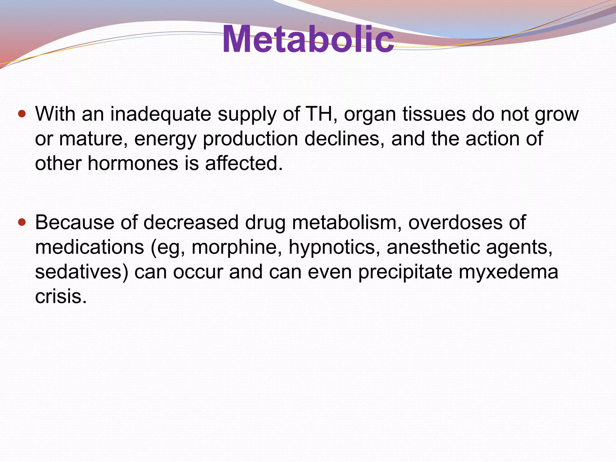 Metabolic
 With an inadequate supply of TH, organ tissues do not grow
or mature, energy production declines, and the action of
other hormones is affected.
 Because of decreased drug metabolism, overdoses of
medications (eg, morphine, hypnotics, anesthetic agents,
sedatives) can occur and can even precipitate myxedema
crisis.
 