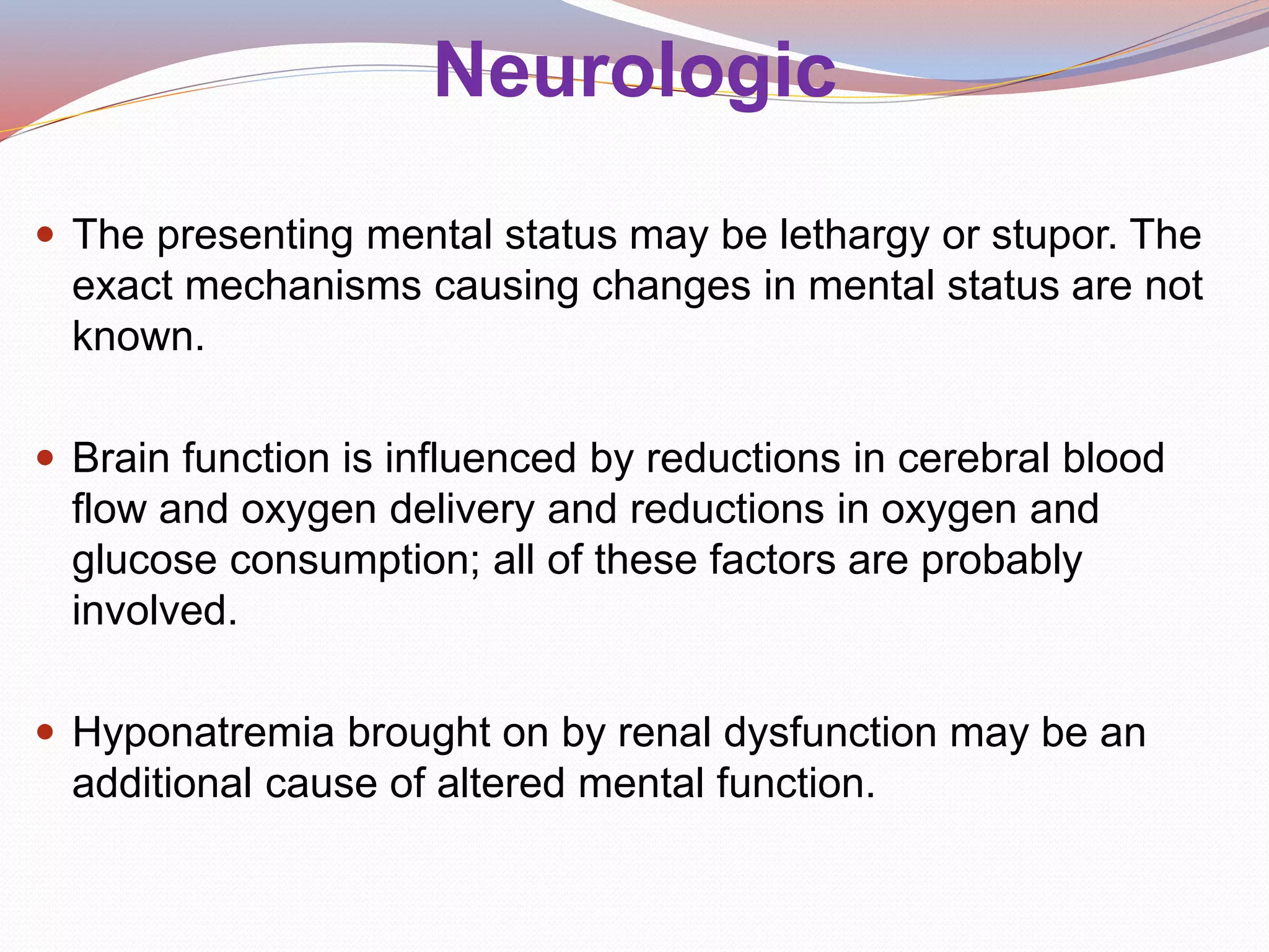 Neurologic
 The presenting mental status may be lethargy or stupor. The
exact mechanisms causing changes in mental status are not
known.
 Brain function is influenced by reductions in cerebral blood
flow and oxygen delivery and reductions in oxygen and
glucose consumption; all of these factors are probably
involved.
 Hyponatremia brought on by renal dysfunction may be an
additional cause of altered mental function.
 