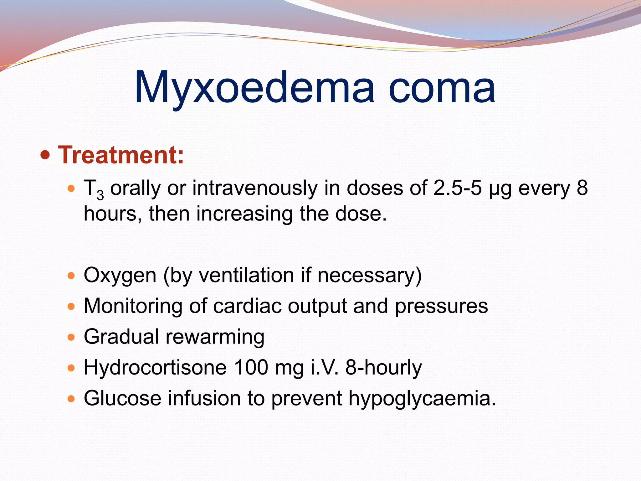 Myxoedema coma
 Treatment:
 T3 orally or intravenously in doses of 2.5-5 μg every 8
hours, then increasing the dose.
 Oxygen (by ventilation if necessary)
 Monitoring of cardiac output and pressures
 Gradual rewarming
 Hydrocortisone 100 mg i.V. 8-hourly
 Glucose infusion to prevent hypoglycaemia.
 