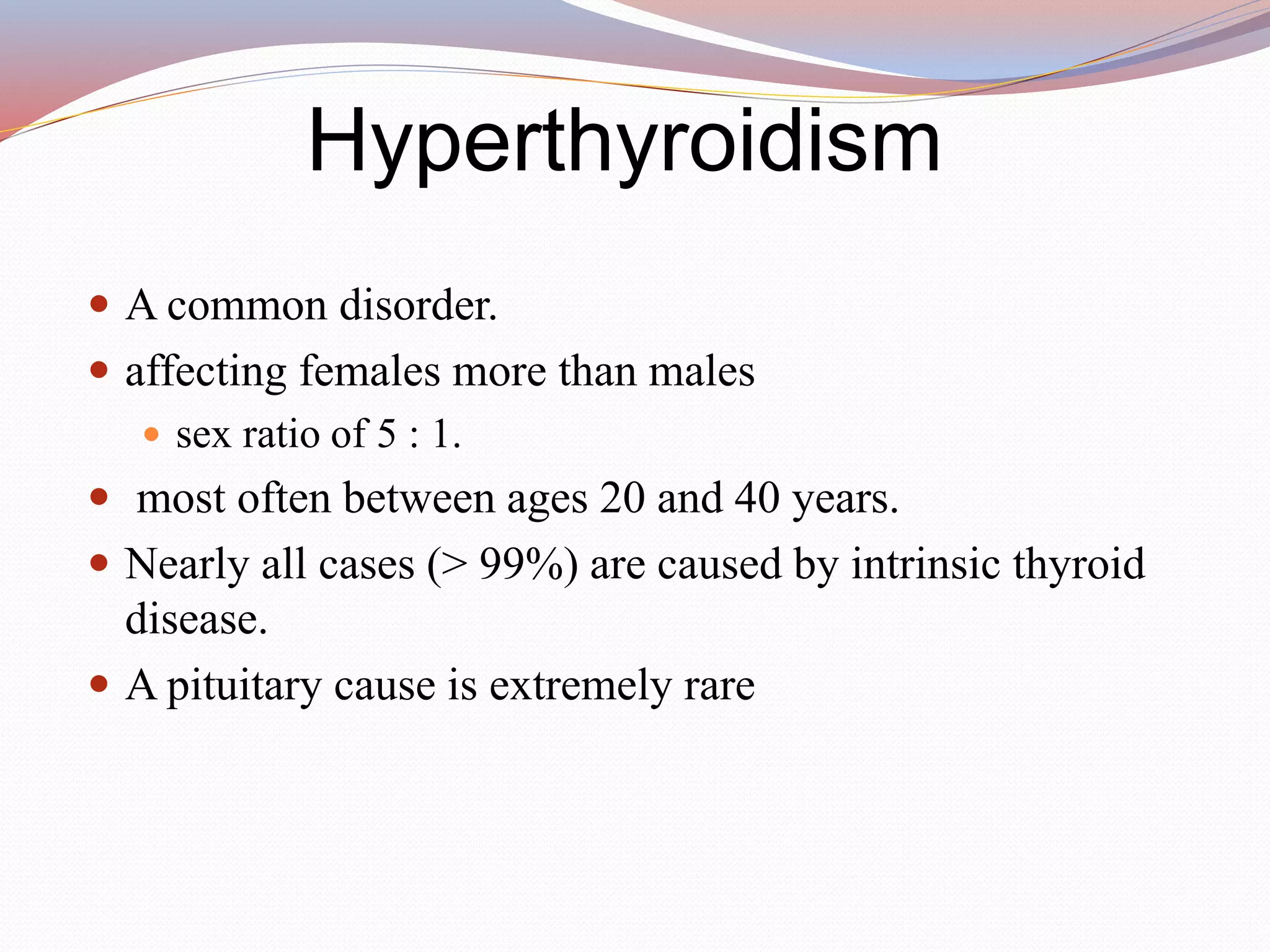 Hyperthyroidism
 A common disorder.
 affecting females more than males
 sex ratio of 5 : 1.
 most often between ages 20 and 40 years.
 Nearly all cases (> 99%) are caused by intrinsic thyroid
disease.
 A pituitary cause is extremely rare
 