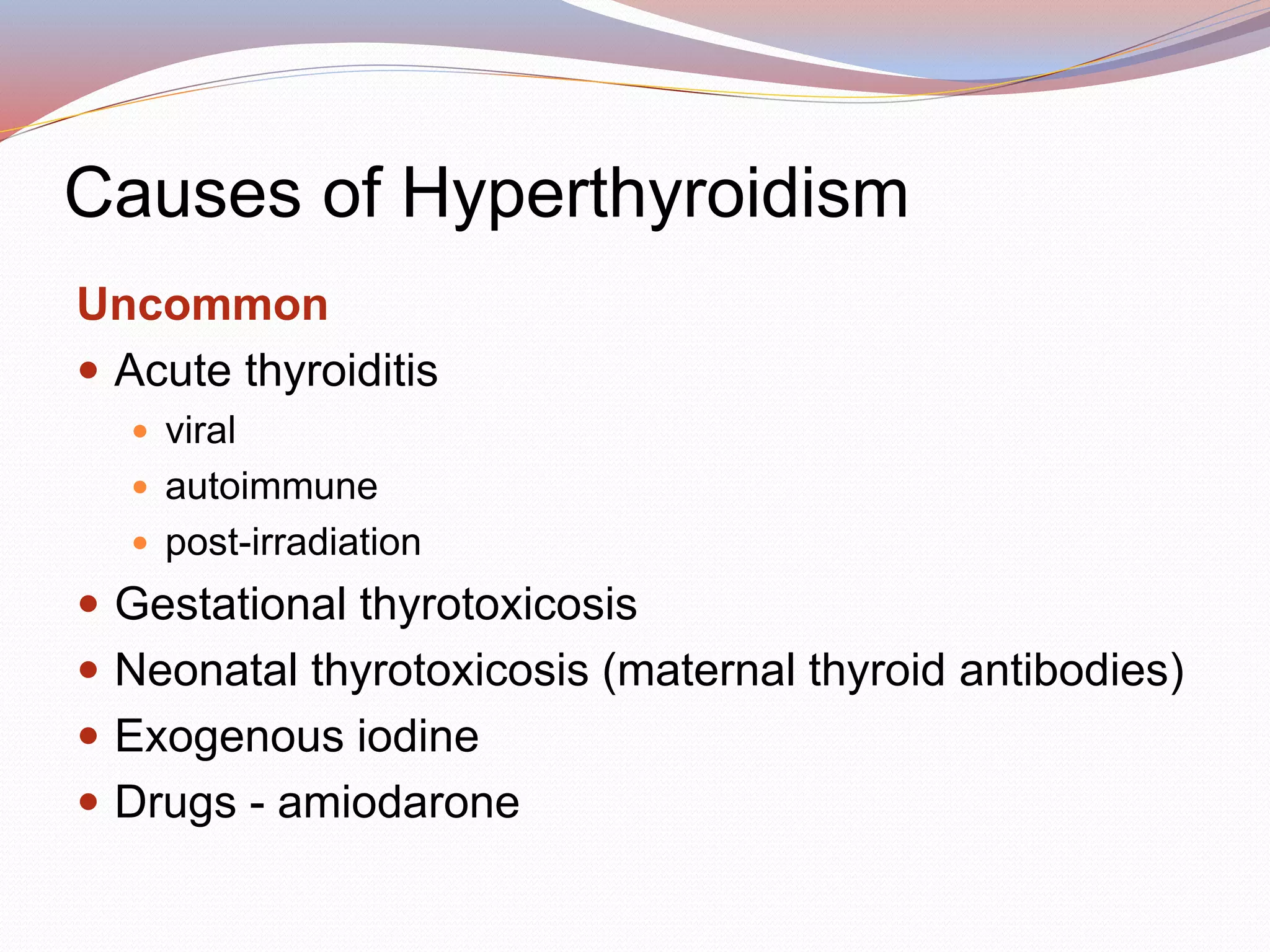 Causes of Hyperthyroidism
Uncommon
 Acute thyroiditis
 viral
 autoimmune
 post-irradiation
 Gestational thyrotoxicosis
 Neonatal thyrotoxicosis (maternal thyroid antibodies)
 Exogenous iodine
 Drugs - amiodarone
 