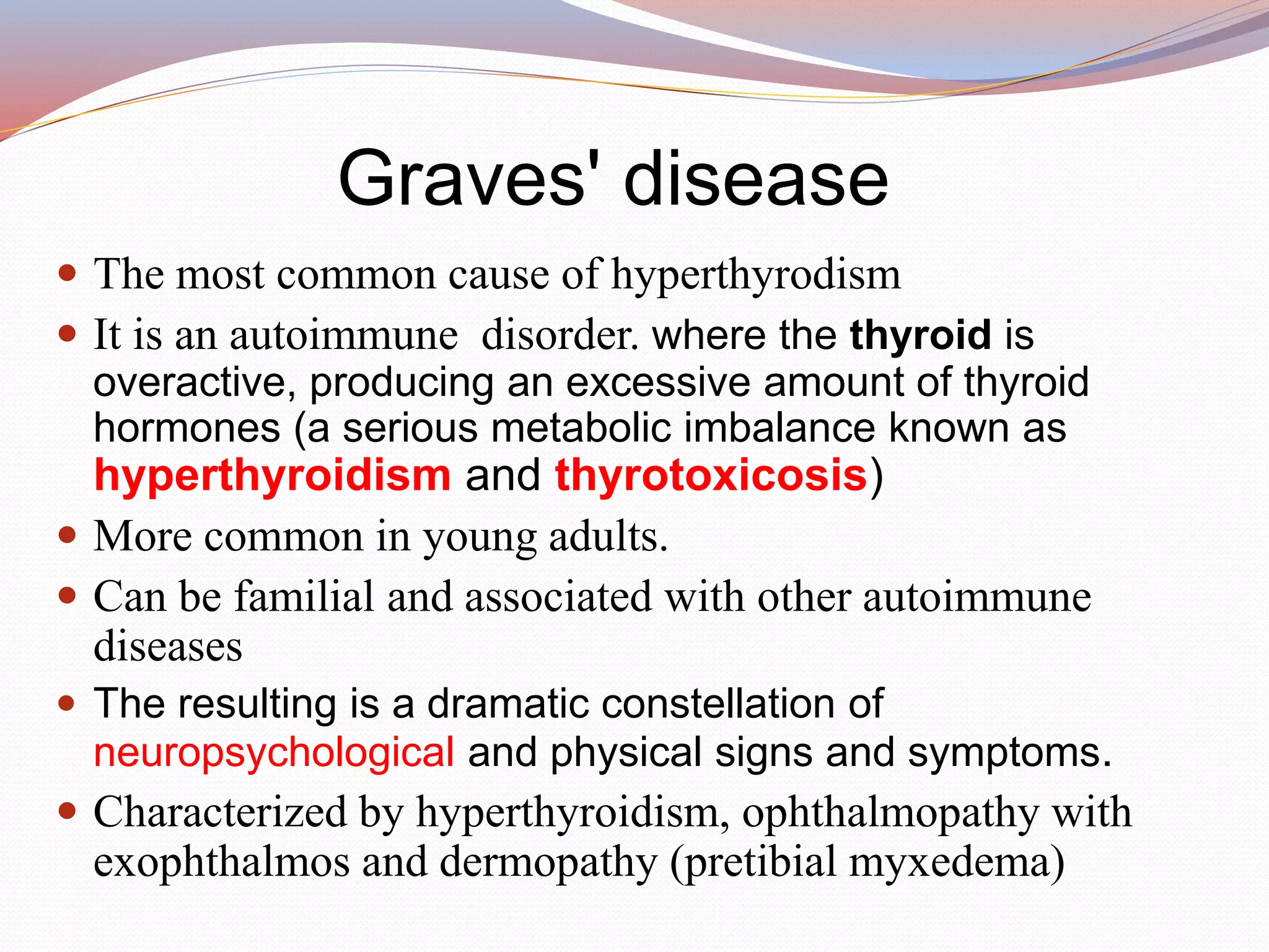 Graves' disease
 The most common cause of hyperthyrodism
 It is an autoimmune disorder. where the thyroid is
overactive, producing an excessive amount of thyroid
hormones (a serious metabolic imbalance known as
hyperthyroidism and thyrotoxicosis)
 More common in young adults.
 Can be familial and associated with other autoimmune
diseases
 The resulting is a dramatic constellation of
neuropsychological and physical signs and symptoms.
 Characterized by hyperthyroidism, ophthalmopathy with
exophthalmos and dermopathy (pretibial myxedema)
 
