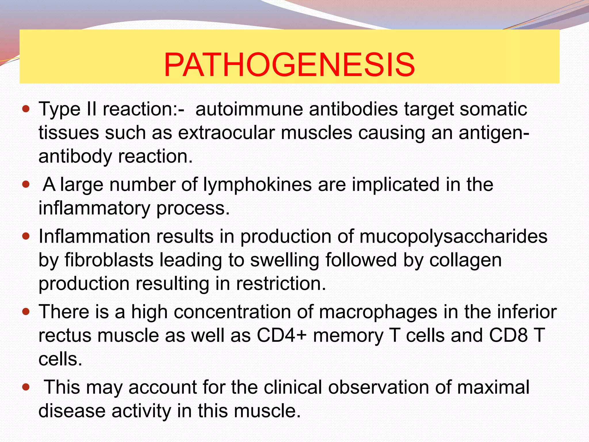 PATHOGENESIS
 Type II reaction:- autoimmune antibodies target somatic
tissues such as extraocular muscles causing an antigen-
antibody reaction.
 A large number of lymphokines are implicated in the
inflammatory process.
 Inflammation results in production of mucopolysaccharides
by fibroblasts leading to swelling followed by collagen
production resulting in restriction.
 There is a high concentration of macrophages in the inferior
rectus muscle as well as CD4+ memory T cells and CD8 T
cells.
 This may account for the clinical observation of maximal
disease activity in this muscle.
 