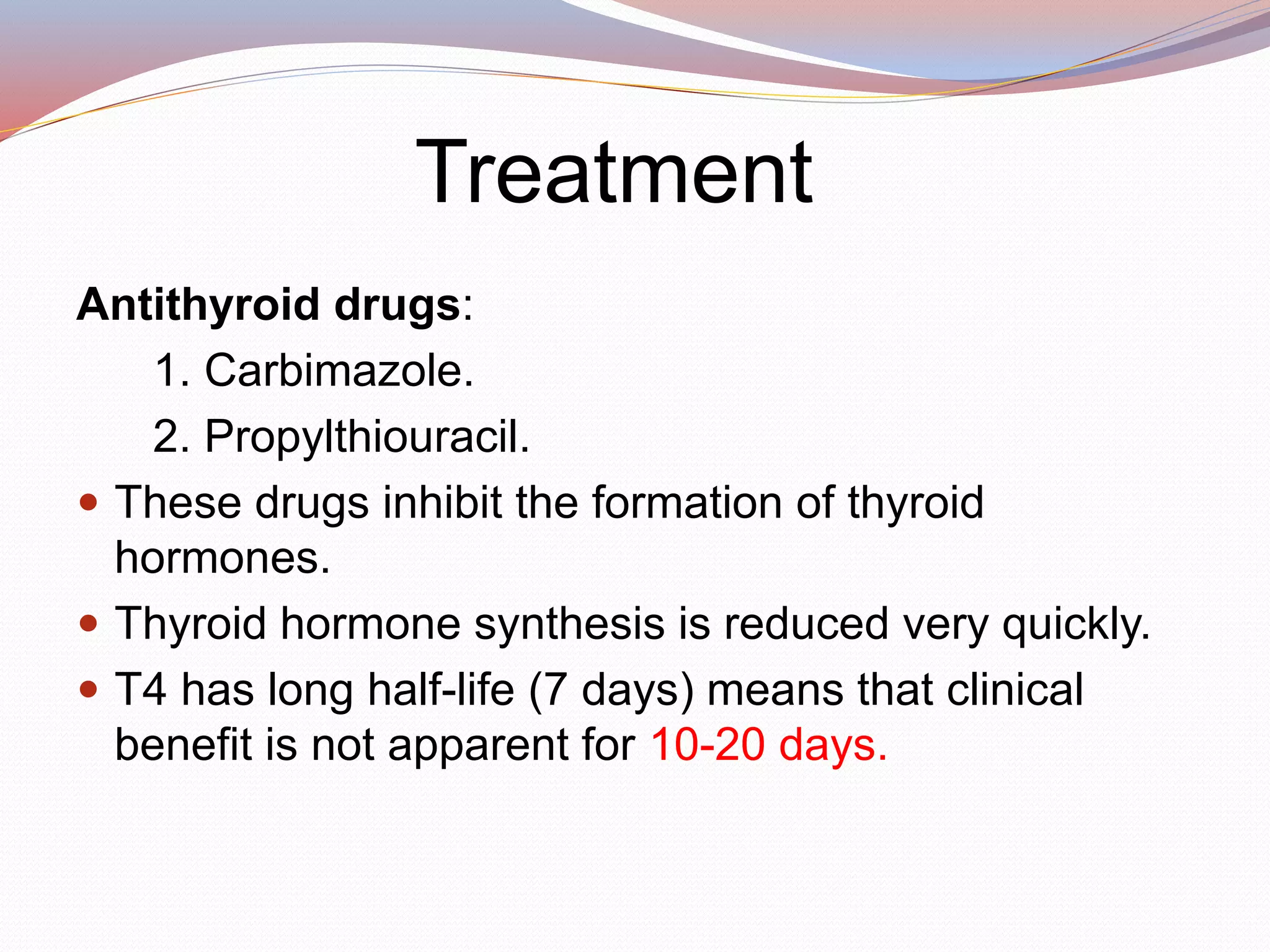 Treatment
Antithyroid drugs:
1. Carbimazole.
2. Propylthiouracil.
 These drugs inhibit the formation of thyroid
hormones.
 Thyroid hormone synthesis is reduced very quickly.
 T4 has long half-life (7 days) means that clinical
benefit is not apparent for 10-20 days.
 