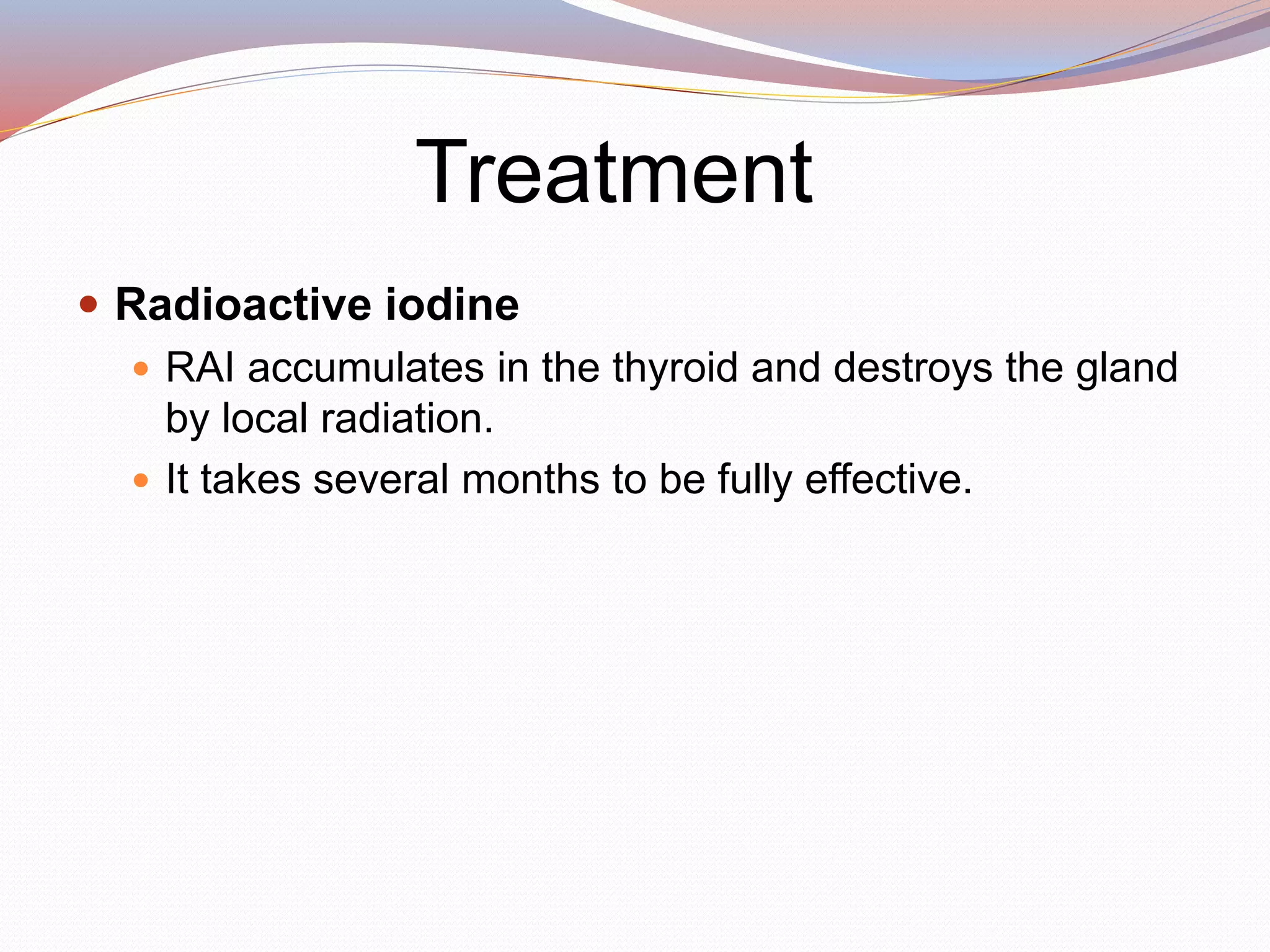 Treatment
 Radioactive iodine
 RAI accumulates in the thyroid and destroys the gland
by local radiation.
 It takes several months to be fully effective.
 