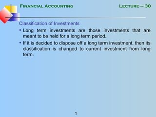 Financial Accounting
1
Lecture – 30
Classification of Investments
• Long term investments are those investments that are
meant to be held for a long term period.
• If it is decided to dispose off a long term investment, then its
classification is changed to current investment from long
term.
 