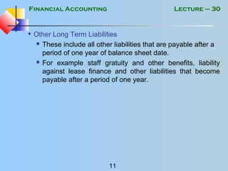 Financial Accounting
11
Lecture – 30
• Other Long Term Liabilities
 These include all other liabilities that are payable after a
period of one year of balance sheet date.
 For example staff gratuity and other benefits, liability
against lease finance and other liabilities that become
payable after a period of one year.
 