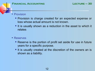 Financial Accounting
12
Lecture – 30
• Provision
 Provision is charge created for an expected expense or
loss whose actual amount is not known.
 It is usually shown as a reduction in the asset to which it
relates
• Reserves
 Reserve is the portion of profit set aside for use in future
years for a specific purpose.
 It is usually created at the discretion of the owners an is
shown as a liability.
 